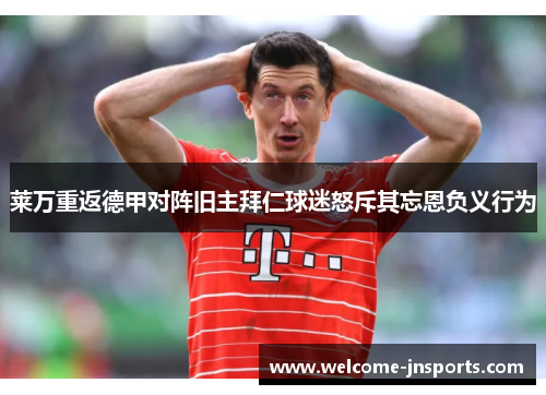 莱万重返德甲对阵旧主拜仁球迷怒斥其忘恩负义行为